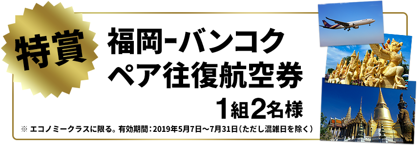特賞：福岡-バンコクペア往復航空券 1組2名様（エコノミークラスに限る。有効期間：2019年5月7日～7月31日（ただし混雑日を除く））