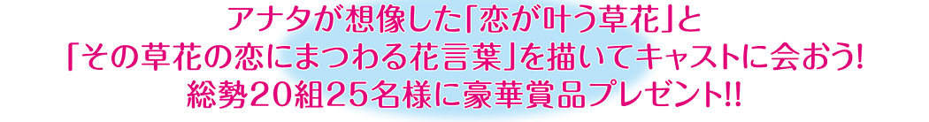 アナタが想像した「恋が叶う草花」と「その草花の恋にまつわる花言葉」を描いて、キャストに会おう！総勢20組25名様に豪華賞品プレゼント！！