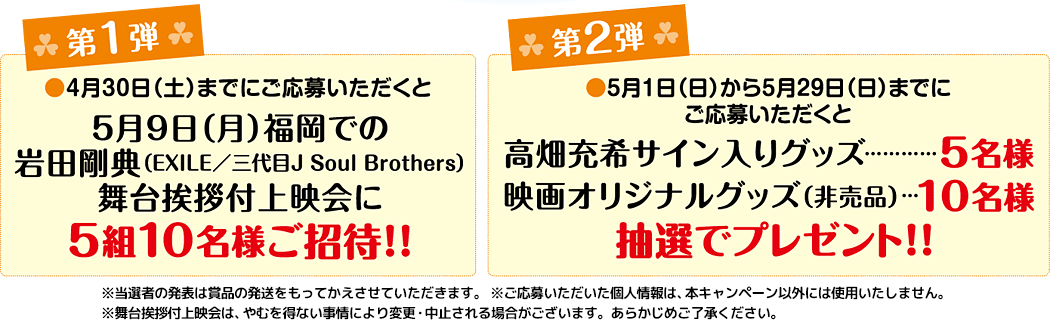 ■第一弾 応募期間：～4月30日（土）、賞品：5月9日（月）に福岡市内で開催する岩田剛典舞台挨拶付上映会に5組10名様ご招待、■第二弾 応募期間：5月1日（日）～5月29日（日）、賞品：高畑 充希サイン入りグッズ5名様、映画オリジナルグッズ(非売品)10名様