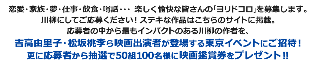 恋愛・家族・夢・仕事・飲食・噂話・・・楽しく愉快な皆さんの「ヨリドコロ」を募集します。川柳にしてご応募ください！ステキな作品はこちらのサイトに掲載。応募者の中から最もインパクトのある川柳の作者を、吉高由里子・松坂桃李ら映画出演者が登場する東京イベントにご招待！更に応募者から抽選で50組100名に映画鑑賞券をプレゼント！！