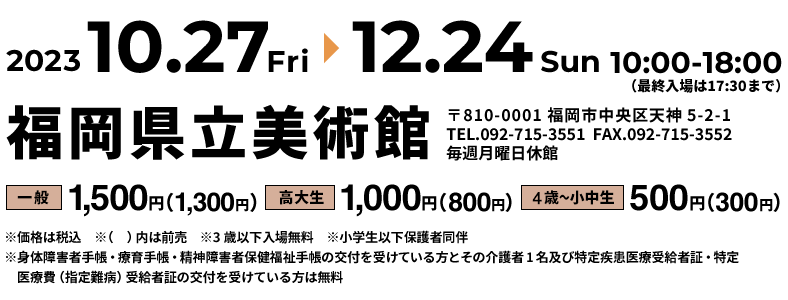 開催期間：2023年10月27日（金）～12月24日（日）、時間：10:00－18:00、休館日：毎週月曜日休館※祝休日の場合は翌平日、料金：一般：1,500円（1,300円）、高大生：1,000円（800円）、4歳～小中生：500円（300円）※価格は税込　※（　）内は前売　※3歳以下入場無料　※小学生以下保護者同伴　※身体障害者手帳・療育手帳・精神障害者保健福祉手帳の交付を受けている方とその介護者1名及び特定疾患医療受給者証・特定医療費（指定難病）受給者証の交付を受けている方は無料